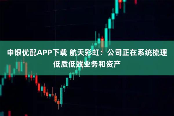 申银优配APP下载 航天彩虹：公司正在系统梳理低质低效业务和资产