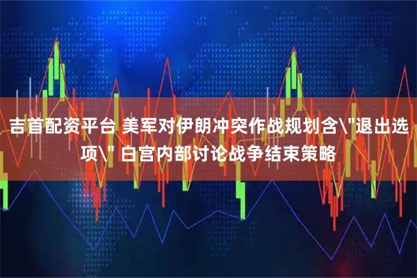 吉首配资平台 美军对伊朗冲突作战规划含＂退出选项＂ 白宫内部讨论战争结束策略