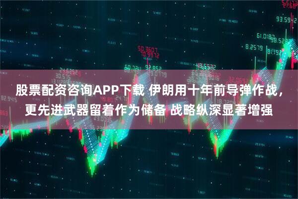 股票配资咨询APP下载 伊朗用十年前导弹作战，更先进武器留着作为储备 战略纵深显著增强