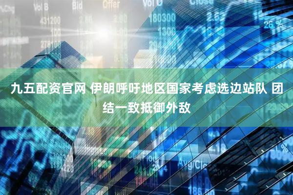 九五配资官网 伊朗呼吁地区国家考虑选边站队 团结一致抵御外敌
