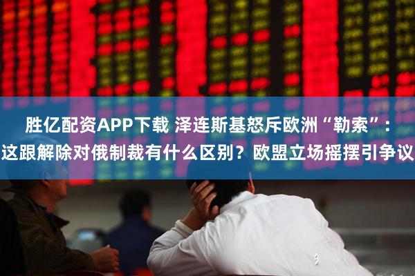 胜亿配资APP下载 泽连斯基怒斥欧洲“勒索”：这跟解除对俄制裁有什么区别？欧盟立场摇摆引争议