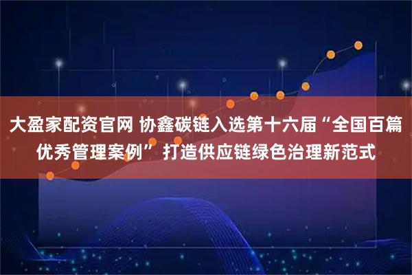 大盈家配资官网 协鑫碳链入选第十六届“全国百篇优秀管理案例” 打造供应链绿色治理新范式