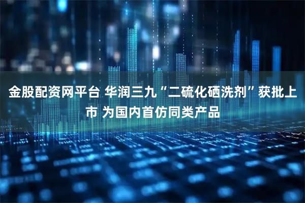 金股配资网平台 华润三九“二硫化硒洗剂”获批上市 为国内首仿同类产品