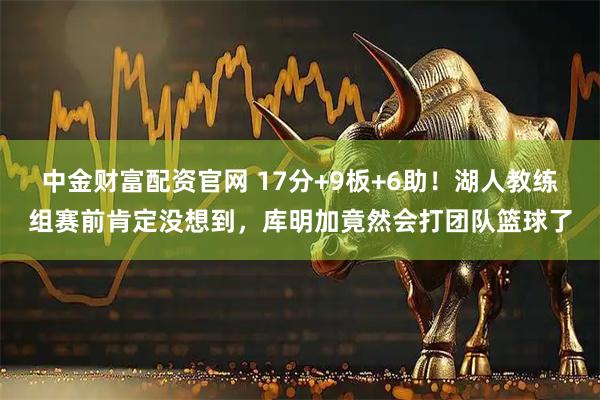 中金财富配资官网 17分+9板+6助！湖人教练组赛前肯定没想到，库明加竟然会打团队篮球了