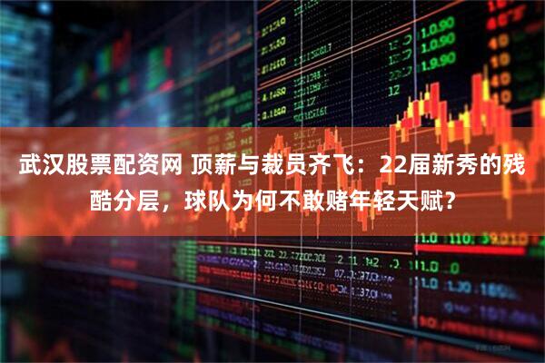 武汉股票配资网 顶薪与裁员齐飞：22届新秀的残酷分层，球队为何不敢赌年轻天赋？