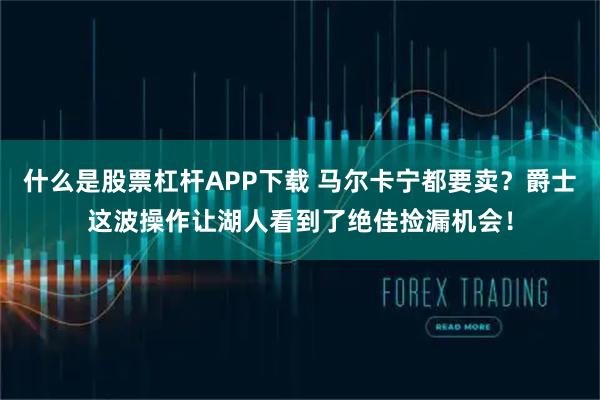 什么是股票杠杆APP下载 马尔卡宁都要卖？爵士这波操作让湖人看到了绝佳捡漏机会！