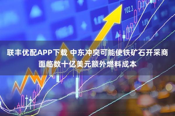 联丰优配APP下载 中东冲突可能使铁矿石开采商面临数十亿美元额外燃料成本