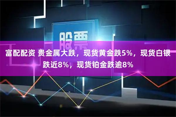 富配配资 贵金属大跌，现货黄金跌5%，现货白银跌近8%，现货铂金跌逾8%