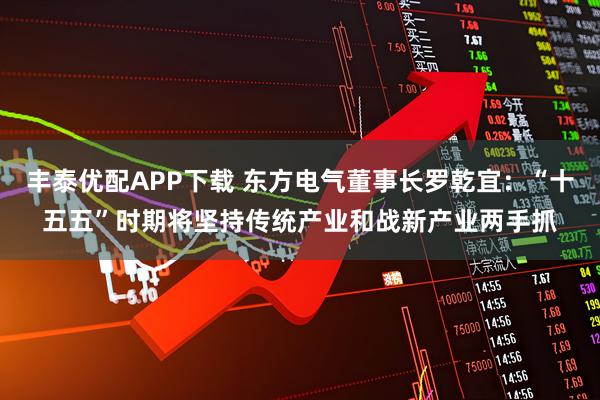 丰泰优配APP下载 东方电气董事长罗乾宜：“十五五”时期将坚持传统产业和战新产业两手抓