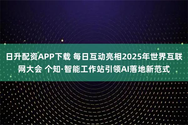 日升配资APP下载 每日互动亮相2025年世界互联网大会 个知·智能工作站引领AI落地新范式