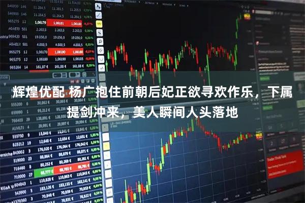 辉煌优配 杨广抱住前朝后妃正欲寻欢作乐，下属提剑冲来，美人瞬间人头落地