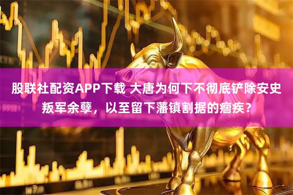 股联社配资APP下载 大唐为何下不彻底铲除安史叛军余孽，以至留下藩镇割据的痼疾？