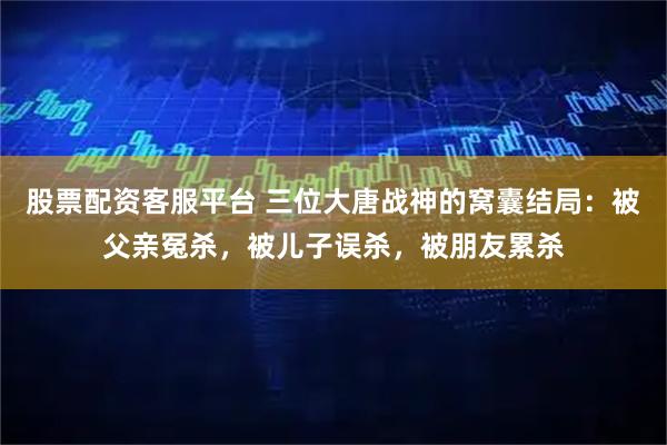 股票配资客服平台 三位大唐战神的窝囊结局：被父亲冤杀，被儿子误杀，被朋友累杀
