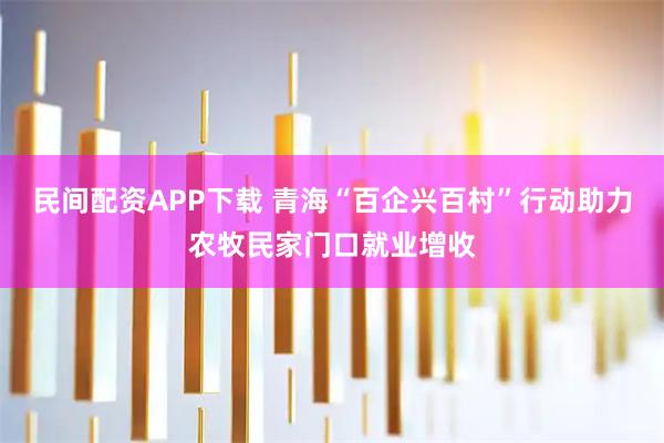 民间配资APP下载 青海“百企兴百村”行动助力农牧民家门口就业增收