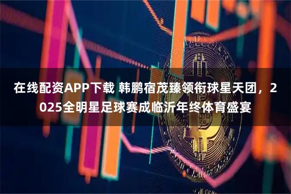 在线配资APP下载 韩鹏宿茂臻领衔球星天团，2025全明星足球赛成临沂年终体育盛宴