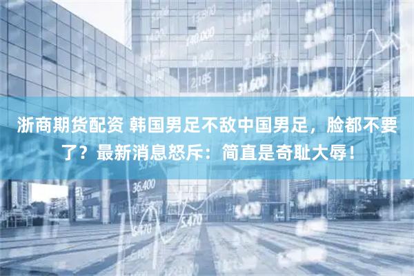 浙商期货配资 韩国男足不敌中国男足，脸都不要了？最新消息怒斥：简直是奇耻大辱！
