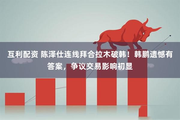 互利配资 陈泽仕连线拜合拉木破韩！韩鹏遗憾有答案，争议交易影响初显