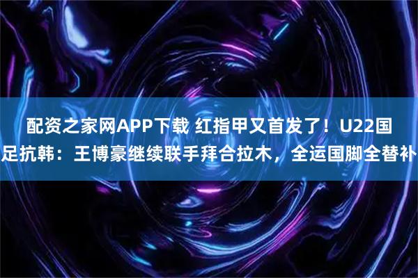 配资之家网APP下载 红指甲又首发了！U22国足抗韩：王博豪继续联手拜合拉木，全运国脚全替补