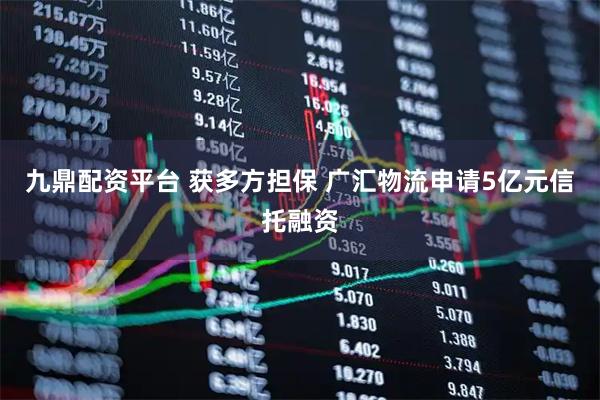 九鼎配资平台 获多方担保 广汇物流申请5亿元信托融资