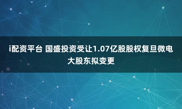 i配资平台 国盛投资受让1.07亿股股权复旦微电大股东拟变更