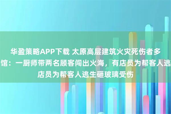 华盈策略APP下载 太原高层建筑火灾死伤者多来自底商小餐馆：一厨师带两名顾客闯出火海，有店员为帮客人逃生砸玻璃受伤
