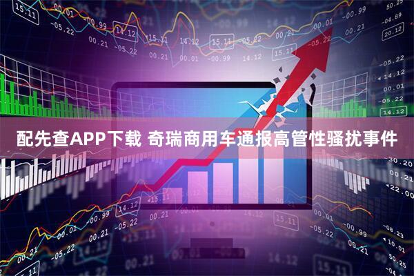 配先查APP下载 奇瑞商用车通报高管性骚扰事件