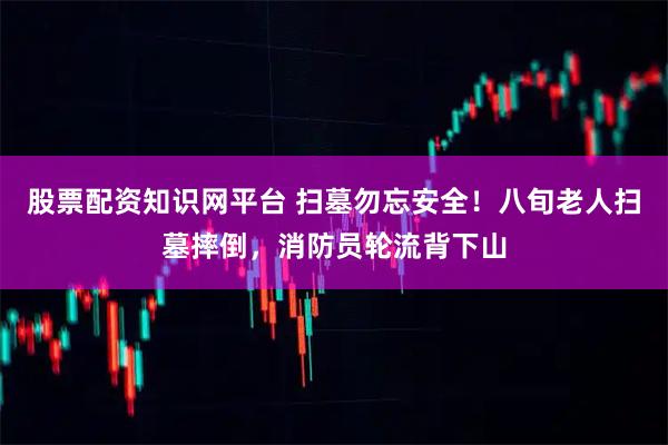 股票配资知识网平台 扫墓勿忘安全！八旬老人扫墓摔倒，消防员轮流背下山