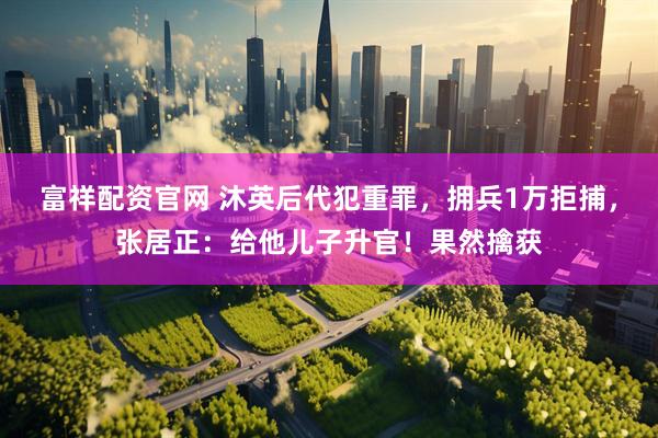 富祥配资官网 沐英后代犯重罪，拥兵1万拒捕，张居正：给他儿子升官！果然擒获