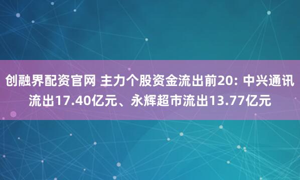 创融界配资官网 主力个股资金流出前20: 中兴通讯流出17.40亿元、永辉超市流出13.77亿元