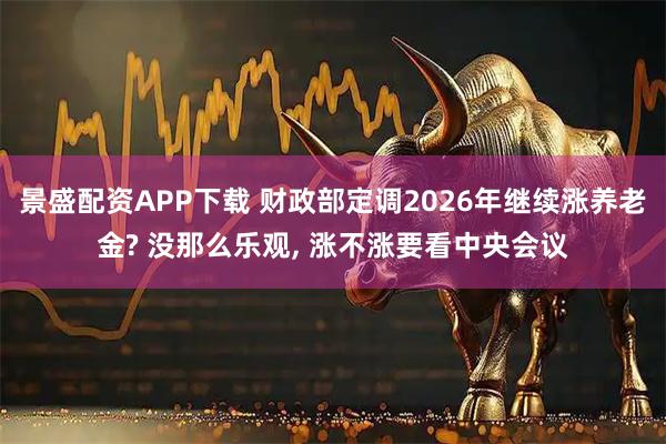 景盛配资APP下载 财政部定调2026年继续涨养老金? 没那么乐观, 涨不涨要看中央会议