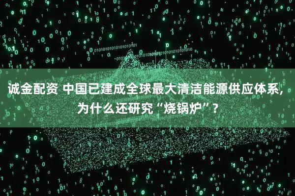 诚金配资 中国已建成全球最大清洁能源供应体系, 为什么还研究“烧锅炉”?