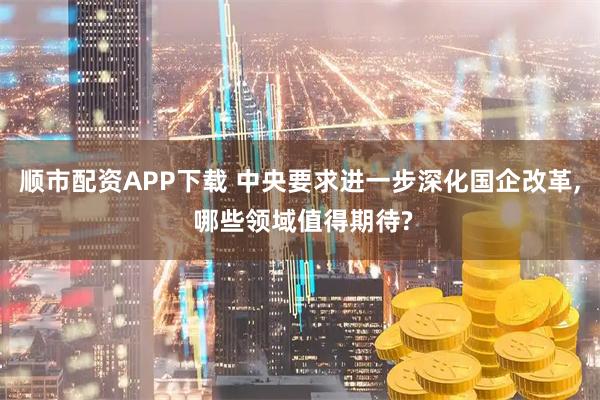 顺市配资APP下载 中央要求进一步深化国企改革, 哪些领域值得期待?