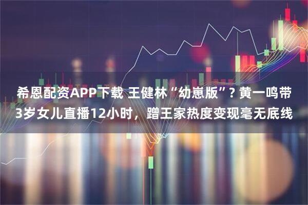 希恩配资APP下载 王健林“幼崽版”? 黄一鸣带3岁女儿直播12小时，蹭王家热度变现毫无底线