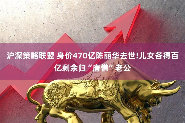 沪深策略联盟 身价470亿陈丽华去世!儿女各得百亿剩余归“唐僧”老公