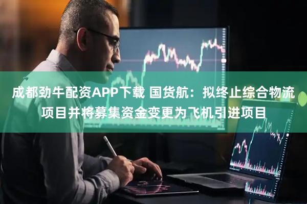 成都劲牛配资APP下载 国货航：拟终止综合物流项目并将募集资金变更为飞机引进项目