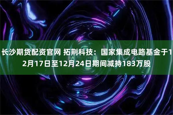 长沙期货配资官网 拓荆科技：国家集成电路基金于12月17日至12月24日期间减持183万股