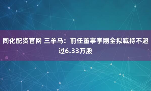 同化配资官网 三羊马：前任董事李刚全拟减持不超过6.33万股