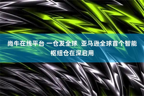 尚牛在线平台 一仓发全球  亚马逊全球首个智能枢纽仓在深启用