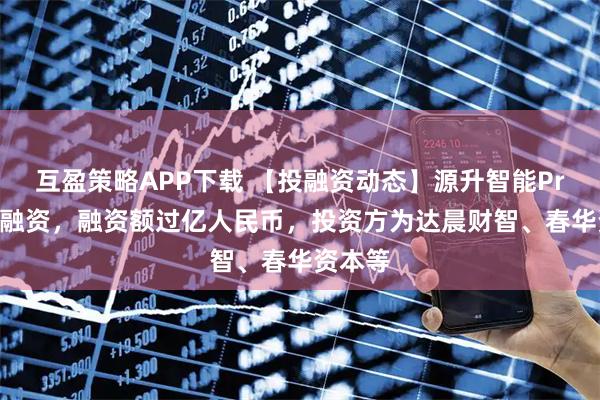 互盈策略APP下载 【投融资动态】源升智能Pre-A轮融资，融资额过亿人民币，投资方为达晨财智、春华资本等
