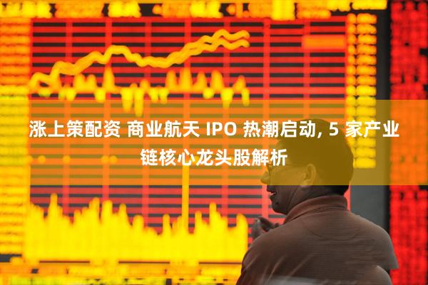 涨上策配资 商业航天 IPO 热潮启动, 5 家产业链核心龙头股解析