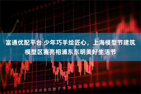富通优配平台 少年巧手绘匠心，上海模型节建筑模型区赛亮相浦东东明美好生活节