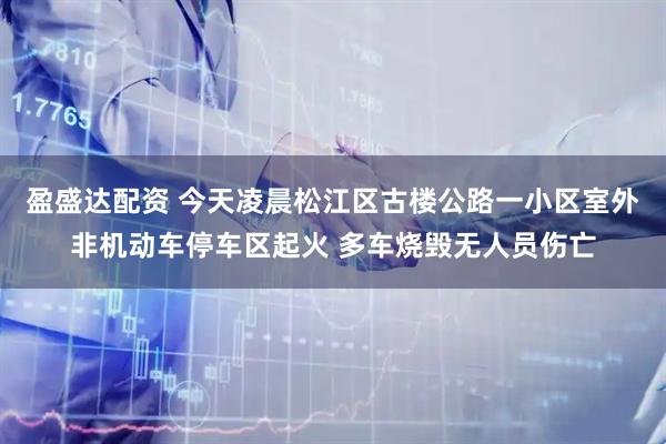 盈盛达配资 今天凌晨松江区古楼公路一小区室外非机动车停车区起火 多车烧毁无人员伤亡