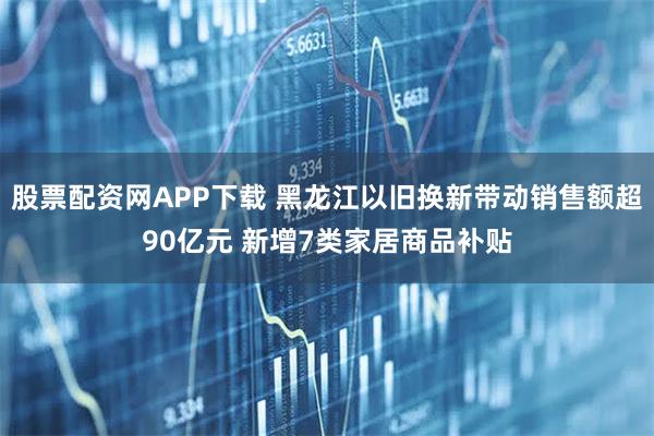 股票配资网APP下载 黑龙江以旧换新带动销售额超90亿元 新增7类家居商品补贴
