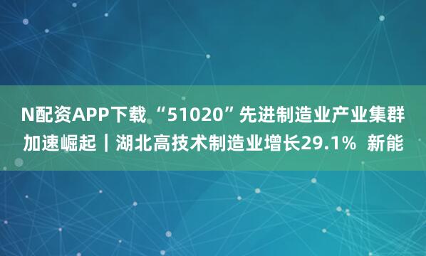 N配资APP下载 “51020”先进制造业产业集群加速崛起｜湖北高技术制造业增长29.1%  新能