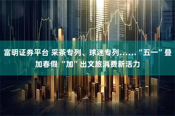 富明证券平台 采茶专列、球迷专列……“五一”叠加春假 “加”出文旅消费新活力