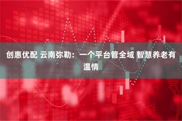 创惠优配 云南弥勒：一个平台管全域 智慧养老有温情