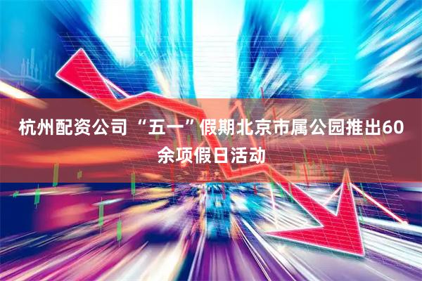 杭州配资公司 “五一”假期北京市属公园推出60余项假日活动