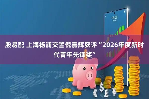 股易配 上海杨浦交警倪嘉辉获评“2026年度新时代青年先锋奖”