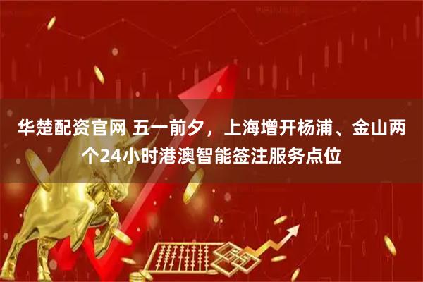 华楚配资官网 五一前夕，上海增开杨浦、金山两个24小时港澳智能签注服务点位