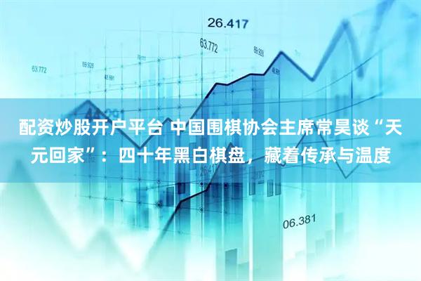 配资炒股开户平台 中国围棋协会主席常昊谈“天元回家”：四十年黑白棋盘，藏着传承与温度